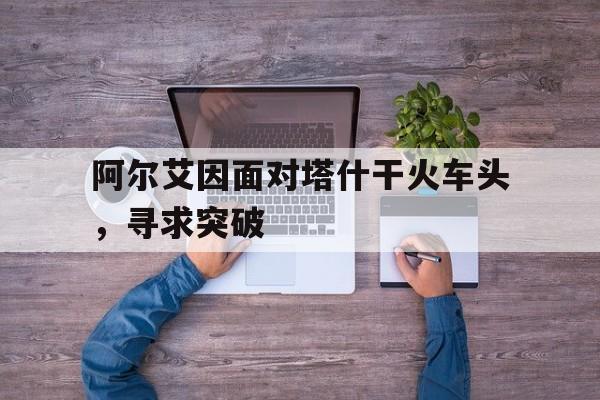 开云官网-关于阿尔艾因面对塔什干火车头，寻求突破的信息